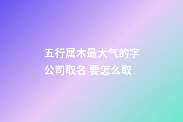 五行属木最大气的字公司取名 要怎么取-第1张-公司起名-玄机派